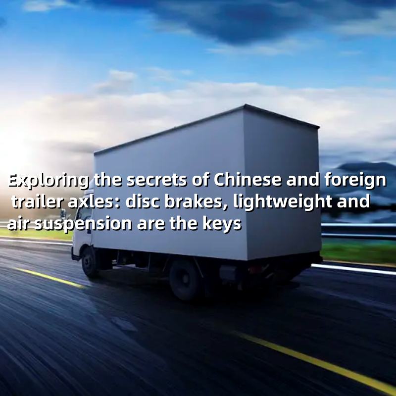 Exploring the secrets of Chinese and foreign trailer axles: disc brakes, lightweight and air suspension are the keys