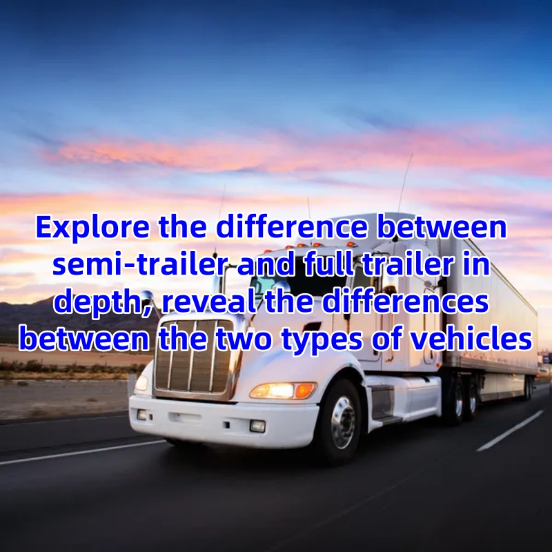 Explore the difference between semi-trailer and full trailer in depth, reveal the differences between the two types of vehicles